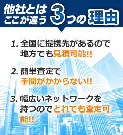 他社とは違う３つの理由!!　1.全国に提携先があるので地方でも見積可能！！　2.簡単査定で手間がかからない！！　幅広いネットワークを持つのでどれでも査定可能！！