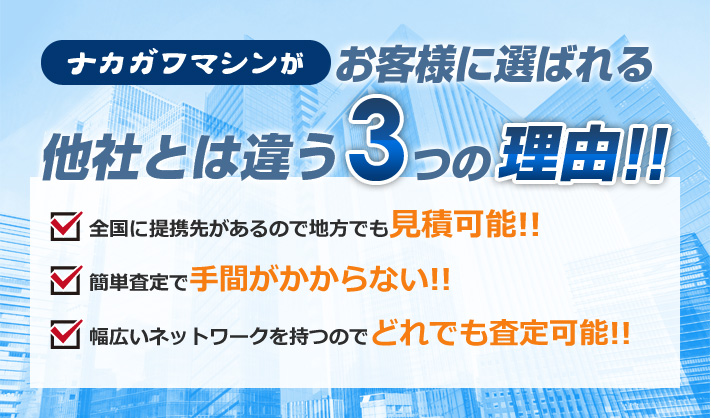 ナカガワマシンがお客様に選ばれる他社とは違う３つの理由!!　1.全国に提携先があるので地方でも見積可能！！　2.簡単査定で手間がかからない！！　幅広いネットワークを持つのでどれでも査定可能！！